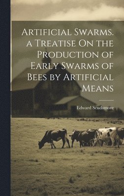 Artificial Swarms. a Treatise On the Production of Early Swarms of Bees by Artificial Means 1