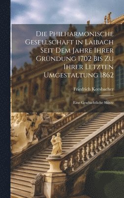 Die Philharmonische Gesellschaft in Laibach Seit Dem Jahre Ihrer Grndung 1702 Bis Zu Ihrer Letzten Umgestaltung 1862 1