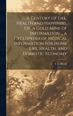 bokomslag A Century of Life, Health and Happiness, Or, a Gold Mine of Information ... a Cyclopedia of Medical Information for Home Life, Health, and Domestic Economy