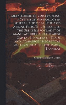 Metallurgic Chymistry. Being a System of Mineralogy in General, and of All the Arts Arising from This Science. to the Great Improvement of Manufactures, and the Most Capital Branches of Trade and Commerce. Theoretical and Practical. in Two Parts. Translat