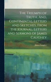 bokomslag The Triumph of Truth, And, Continental Letters and Sketches, From the Journal, Letters and Sermons of James Caughey