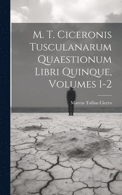 M. T. Ciceronis Tusculanarum Quaestionum Libri Quinque, Volumes 1-2 1