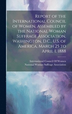 Report of the International Council of Women, Assembled by the National Woman Suffrage Association, Washington, D.C., U.S. of America, March 25 to April 1, 1888 1