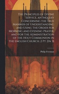 bokomslag The Principles of Divine Service, an Inquiry Concerning the True Manner of Understanding and Using the Order for Morning and Evening Prayer, and for the Administration of the Holy Communion in the