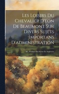 bokomslag Les Loisirs Du Chevalier D'eon De Beaumont Sur Divers Sujets Importans D'administration