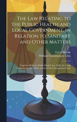 The Law Relating to the Public Health and Local Government, in Relation to Sanitary and Other Matters 1