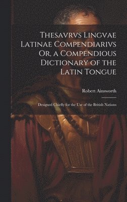 Thesavrvs Lingvae Latinae Compendiarivs Or, a Compendious Dictionary of the Latin Tongue 1