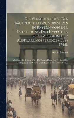 Arthur Cohen - Verschuldung Des Bäuerlichen Grundbesitzes in Bayern Von Der Entstehung Der Hypothek Bis Zum Beginn Der Aufklärungsperiode (1598-1745)., Inbunden