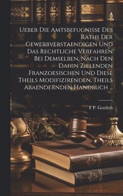Ueber Die Amtsbefugnisse Des Raths Der Gewerbverstaendigen Und Das Rechtliche Verfahren Bei Demselben, Nach Den Dahin Zielenden Franzoesischen Und Diese Theils Modifizirenden, Theils Abaendernden Handbuch ...