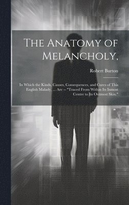 The Anatomy of Melancholy,: In Which the Kinds, Causes, Consequences, and Cures of This English Malady, ... Are -- 'Traced From Within Its Inmost 1
