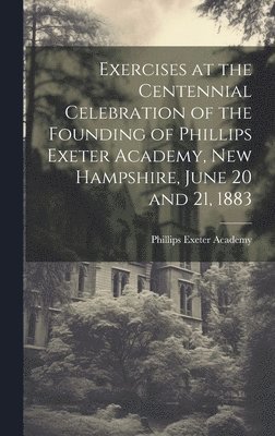 Exercises at the Centennial Celebration of the Founding of Phillips Exeter Academy, New Hampshire, June 20 and 21, 1883