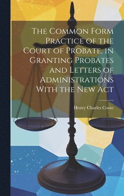 Common Form Practice of the Court of Probate, in Granting Probates and Letters of Administrations With the New Act