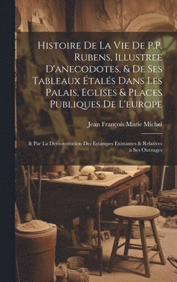 Histoire De La Vie De P.P. Rubens, Illustree D'anecodotes, & De Ses Tableaux tals Dans Les Palais, Eglises & Places Publiques De L'europe 1