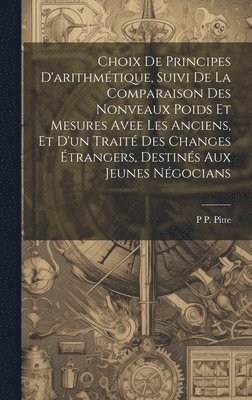 P P Pitte, P. P. Pitte, P P. Pitte - Choix De Principes D'arithmétique, Suivi De La Comparaison Des Nonveaux Poids Et Mesures Avee Les Anciens, Et D'un Traité Des Changes Étrangers, Destinés Aux Jeunes Négocians, Inbunden