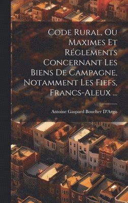 Code Rural, Ou Maximes Et Rglements Concernant Les Biens De Campagne, Notamment Les Fiefs, Francs-Aleux ... 1