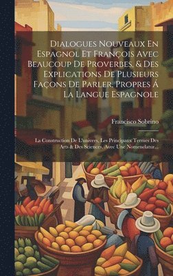 Dialogues Nouveaux En Espagnol Et François Avec Beaucoup De Proverbes, & Des Explications De Plusieurs Façons De Parler, Propres Á La Langue Espagnole; La Construction De L'univers, Les Principaux Termes Des Arts & Des Sciences, Avec Une Nomenclatur...