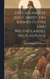 bokomslag Die Geschichte Jesu Christi, Des Sohnes Gottes und Weltheilandes, Neue Auflage