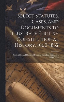 Select Statutes, Cases, and Documents to Illustrate English Constitutional History, 1660-1832 1