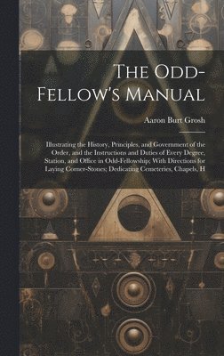 The Odd-Fellow's Manual: Illustrating the History, Principles, and Government of the Order, and the Instructions and Duties of Every Degree, St 1