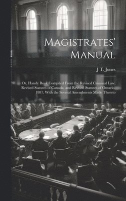 Magistrates' Manual; Or, Handy Book Compiled From the Revised Criminal Law, Revised Statutes of Canada, and Revised Statutes of Ontario, 1887, With the Several Amendments Made Thereto