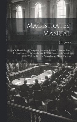 Magistrates' Manual; Or, Handy Book Compiled From the Revised Criminal Law, Revised Statutes of Canada, and Revised Statutes of Ontario, 1887, With the Several Amendments Made Thereto 1