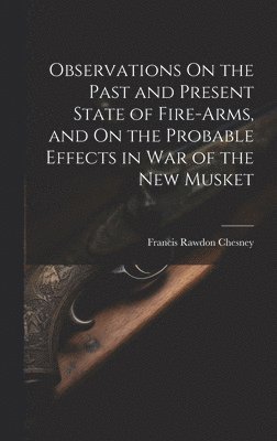 Observations On the Past and Present State of Fire-Arms, and On the Probable Effects in War of the New Musket