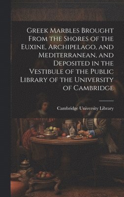 Greek Marbles Brought From the Shores of the Euxine, Archipelago, and Mediterranean, and Deposited in the Vestibule of the Public Library of the University of Cambridge 1