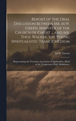 Report of the Oral Discussion Between Mr. M.W. Green, Minister of the Church of Christ ... and Mr. Thos. Walker, the Young Spiritualistic Trance Medium ... 1