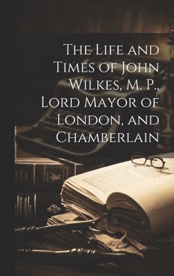 The Life and Times of John Wilkes, M. P., Lord Mayor of London, and Chamberlain 1