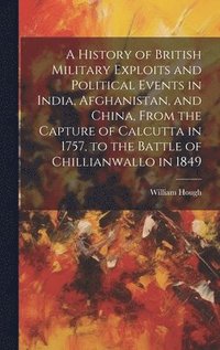 bokomslag A History of British Military Exploits and Political Events in India, Afghanistan, and China, From the Capture of Calcutta in 1757, to the Battle of Chillianwallo in 1849