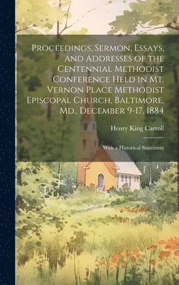 Proceedings, Sermon, Essays, and Addresses of the Centennial Methodist Conference Held in Mt. Vernon Place Methodist Episcopal Church, Baltimore, Md., December 9-17, 1884 1