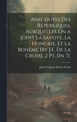 Anecdotes Des Républiques, Auxquelles On a Joint La Savoye, La Hongrie, Et La Bohême [By J.F. De La Croix]. 2 Pt. [In 7].