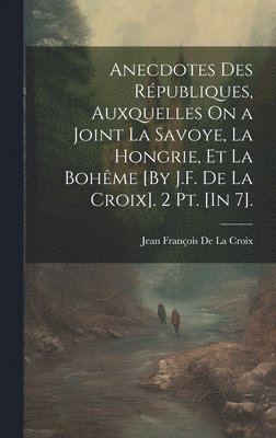 Anecdotes Des Rpubliques, Auxquelles On a Joint La Savoye, La Hongrie, Et La Bohme [By J.F. De La Croix]. 2 Pt. [In 7]. 1