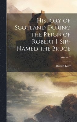 Robert Kerr - History of Scotland During the Reign of Robert I. Sir-Named the Bruce; Volume 2, Inbunden