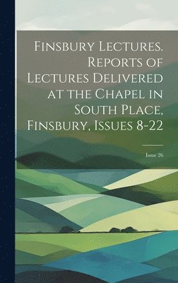 Finsbury Lectures. Reports of Lectures Delivered at the Chapel in South Place, Finsbury, Issues 8-22; issue 26 1