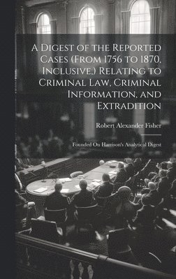 A Digest of the Reported Cases (From 1756 to 1870, Inclusive, ) Relating to Criminal Law, Criminal Information, and Extradition 1