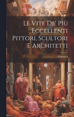 Le Vite De' Pi Eccellenti Pittori, Scultori E Architetti; Volume 2 1