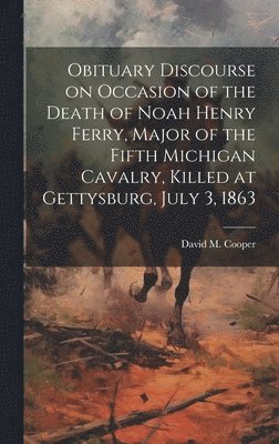 Obituary Discourse on Occasion of the Death of Noah Henry Ferry, Major of the Fifth Michigan Cavalry, Killed at Gettysburg, July 3, 1863 1