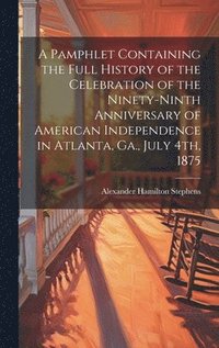 bokomslag A Pamphlet Containing the Full History of the Celebration of the Ninety-ninth Anniversary of American Independence in Atlanta, Ga., July 4th, 1875