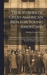 bokomslag True Stories of Great American men for Young Americans; Telling in Simple Language for Boys and Girls the Inspiring Stories of the Lives of George Washington, John Paul Jones, Benjamin Franklin ...