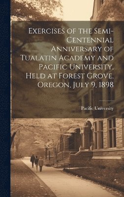 bokomslag Exercises of the Semi-centennial Anniversary of Tualatin Academy and Pacific University, Held at Forest Grove, Oregon, July 9, 1898