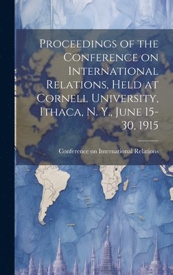 Proceedings of the Conference on International Relations, Held at Cornell University, Ithaca, N. Y., June 15-30, 1915 1