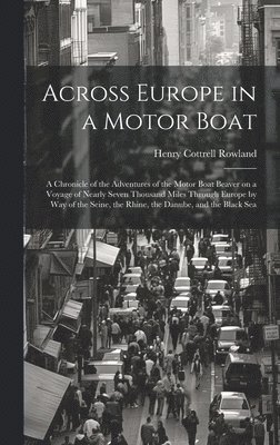 Across Europe in a Motor Boat; a Chronicle of the Adventures of the Motor Boat Beaver on a Voyage of Nearly Seven Thousand Miles Through Europe by way of the Seine, the Rhine, the Danube, and the 1