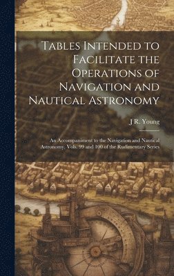 Tables Intended to Facilitate the Operations of Navigation and Nautical Astronomy; an Accompaniment to the Navigation and Nautical Astronomy, Vols. 99 and 100 of the Rudimentary Series 1