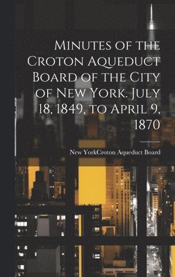 Minutes of the Croton Aqueduct Board of the City of New York. July 18, 1849, to April 9, 1870 1