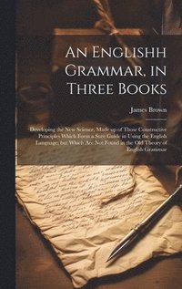 bokomslag An Englishh Grammar, in Three Books; Developing the new Science, Made up of Those Constructive Principles Which Form a Sure Guide in Using the English Language; but Which are not Found in the old