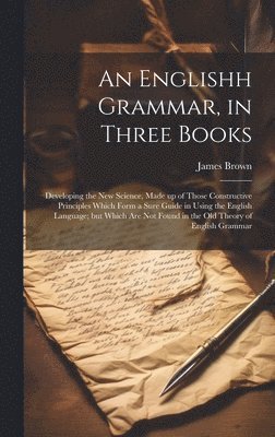 bokomslag An Englishh Grammar, in Three Books; Developing the new Science, Made up of Those Constructive Principles Which Form a Sure Guide in Using the English Language; but Which are not Found in the old