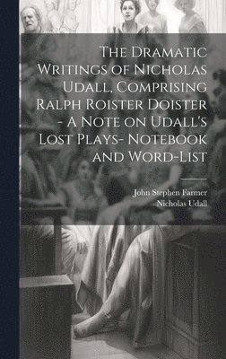 The Dramatic Writings of Nicholas Udall, Comprising Ralph Roister Doister - A Note on Udall's Lost Plays- Notebook and Word-list 1