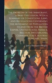 bokomslag The Problem of the Immigrant, a Brief Discussion, With a Summary of Conditions, Laws, and Regulations Governing the Movement of Population to and From the British Empire, United States, France,