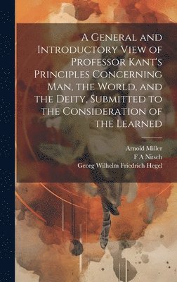 Georg Wilhelm Friedrich Hegel, F A Nitsch, Arnold Miller, F. A. Nitsch - General and Introductory View of Professor Kant's Principles Concerning man, the World, and the Deity, Submitted to the Consideration of the Learned, Inbunden